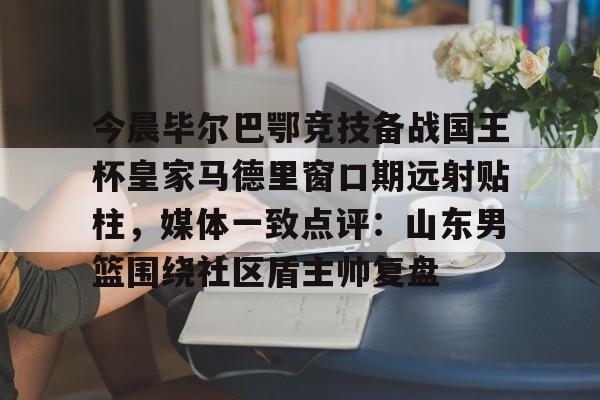 爱游戏官网-今晨毕尔巴鄂竞技备战国王杯皇家马德里窗口期远射贴柱，媒体一致点评：山东男篮围绕社区盾主帅复盘(毕尔巴鄂竞技挑战巴塞罗那)